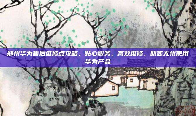 郑州华为售后维修点攻略,贴心服务,高效维修,助您无忧使用华为产品