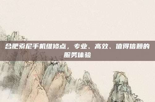 合肥索尼手机维修点，专业、高效、值得信赖的服务体验