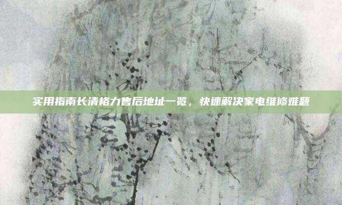实用指南长清格力售后地址一览，快速解决家电维修难题