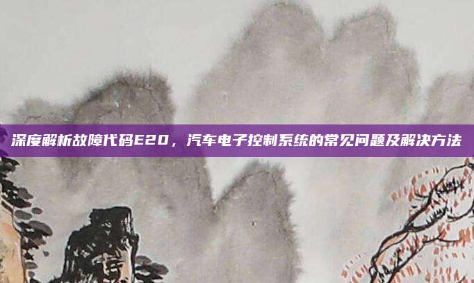 深度解析故障代码E20，汽车电子控制系统的常见问题及解决方法
