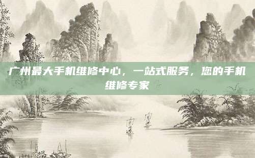 广州最大手机维修中心,一站式服务,您的手机维修专家