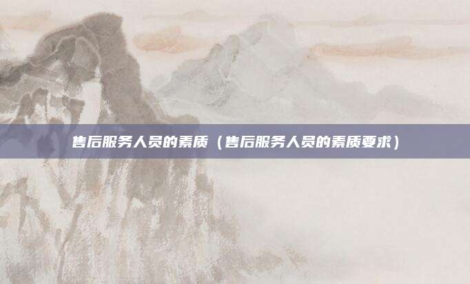 售后服务人员的素质(售后服务人员的素质要求)
