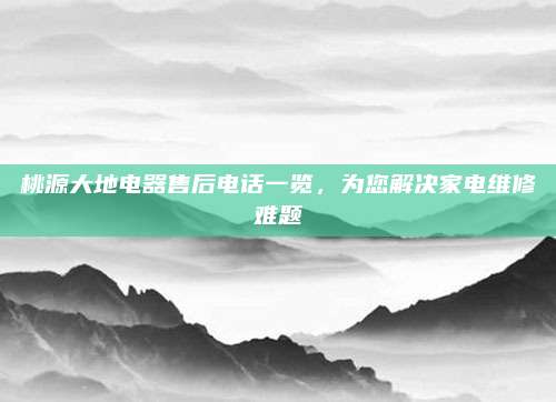 桃源大地电器售后电话一览，为您解决家电维修难题