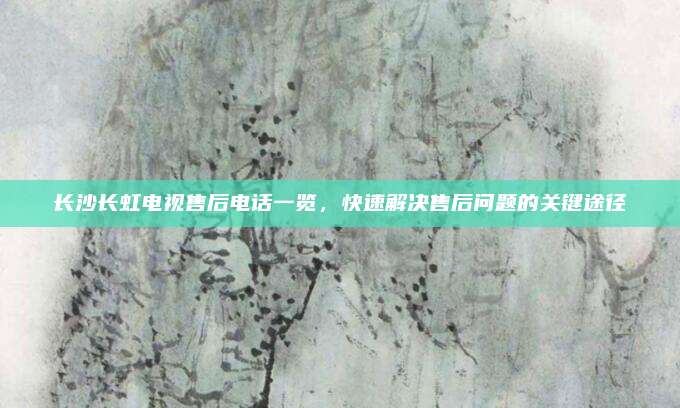 长沙长虹电视售后电话一览,快速解决售后问题的关键途径