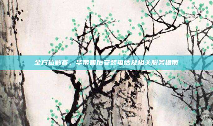 全方位解答，华帝售后安装电话及相关服务指南