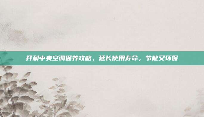 开利中央空调保养攻略,延长使用寿命,节能又环保