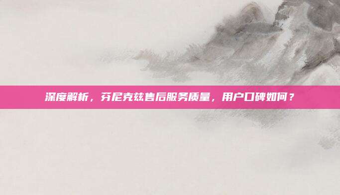 深度解析,芬尼克兹售后服务质量,用户口碑如何?