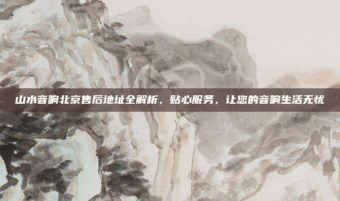 山水音响北京售后地址全解析，贴心服务，让您的音响生活无忧