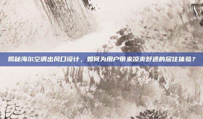 揭秘海尔空调出风口设计，如何为用户带来凉爽舒适的居住体验？