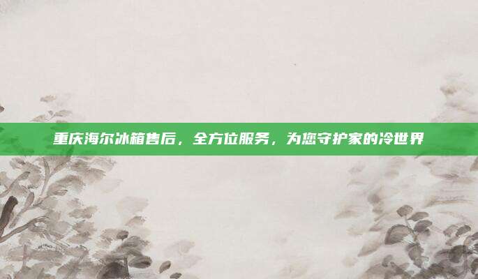 重庆海尔冰箱售后,全方位服务,为您守护家的冷世界