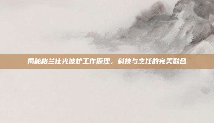 揭秘格兰仕光波炉工作原理，科技与烹饪的完美融合