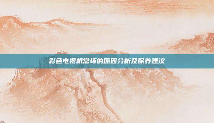 彩色电视机常坏的原因分析及保养建议