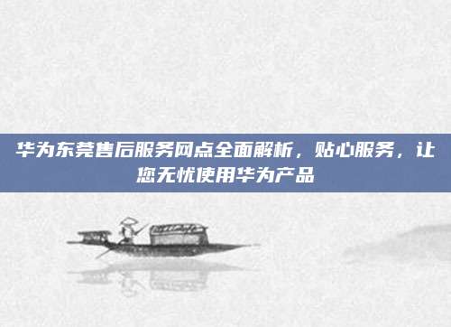 华为东莞售后服务网点全面解析,贴心服务,让您无忧使用华为产品