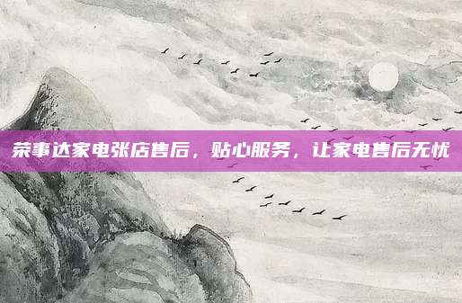 荣事达家电张店售后，贴心服务，让家电售后无忧