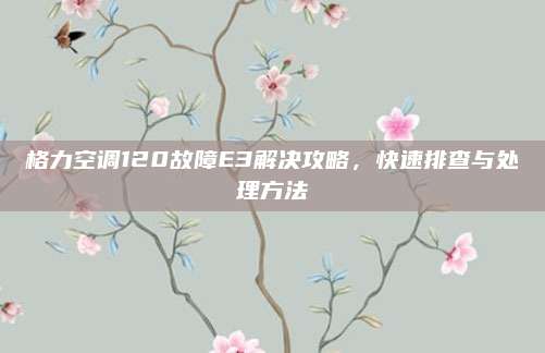 格力空调120故障E3解决攻略，快速排查与处理方法