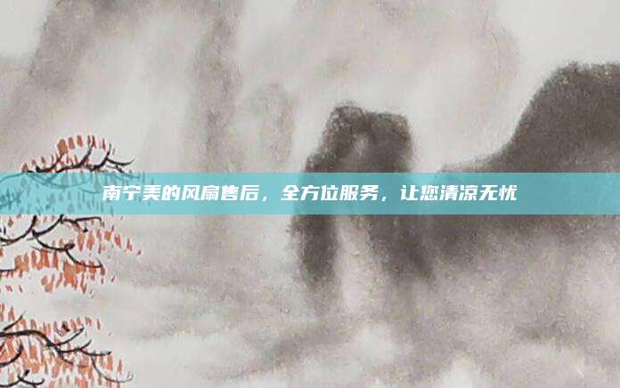 南宁美的风扇售后,全方位服务,让您清凉无忧