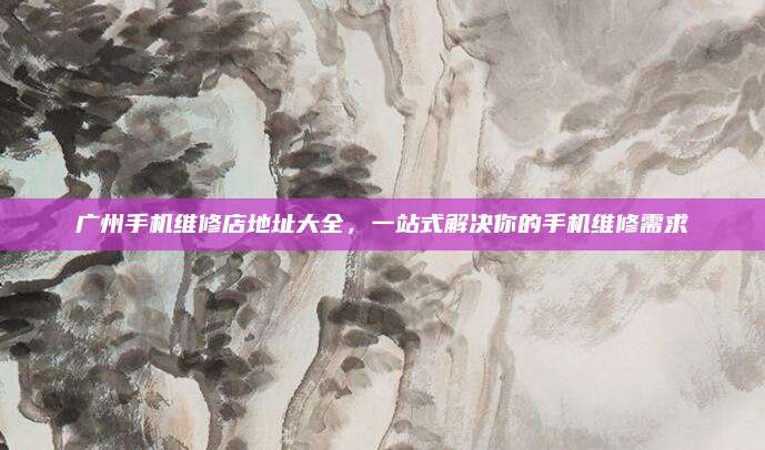 广州手机维修店地址大全,一站式解决你的手机维修需求