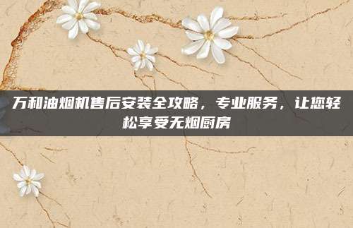 万和油烟机售后安装全攻略,专业服务,让您轻松享受无烟厨房