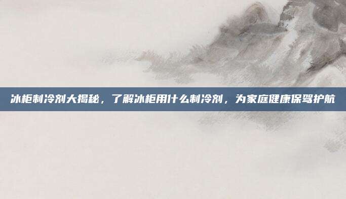冰柜制冷剂大揭秘，了解冰柜用什么制冷剂，为家庭健康保驾护航