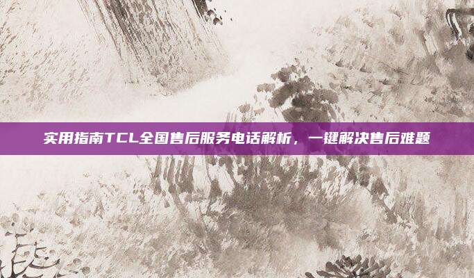 实用指南TCL全国售后服务电话解析,一键解决售后难题
