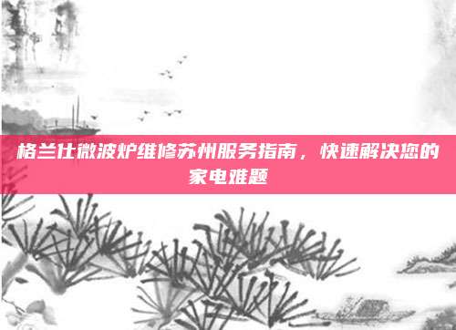 格兰仕微波炉维修苏州服务指南,快速解决您的家电难题