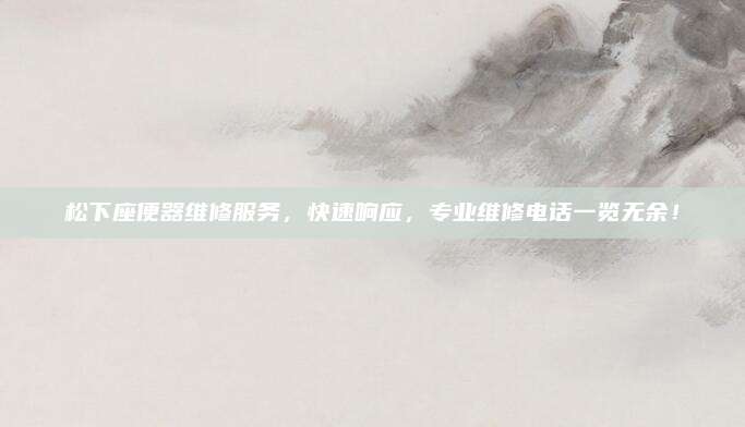 松下座便器维修服务，快速响应，专业维修电话一览无余！