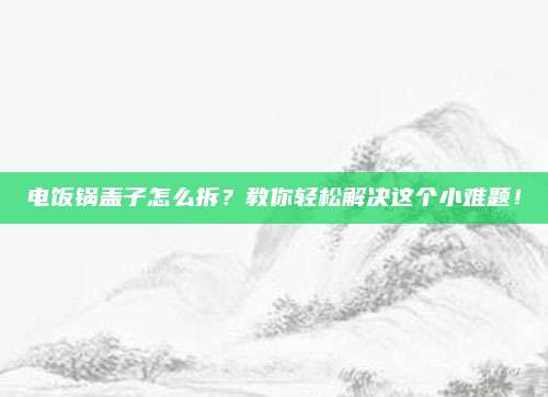 电饭锅盖子怎么拆?教你轻松解决这个小难题!