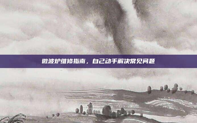 微波炉维修指南，自己动手解决常见问题