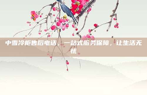 中雪冷柜售后电话,一站式服务保障,让生活无忧