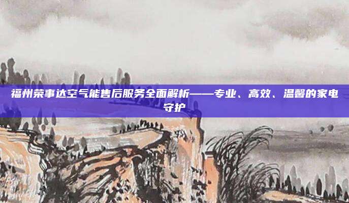 福州荣事达空气能售后服务全面解析——专业、高效、温馨的家电守护