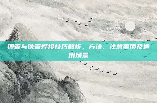 铜管与铁管焊接技巧解析，方法、注意事项及适用场景