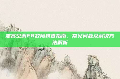 志高空调E8故障排查指南,常见问题及解决方法解析