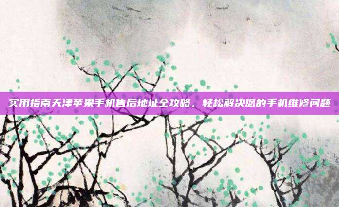 实用指南天津苹果手机售后地址全攻略，轻松解决您的手机维修问题