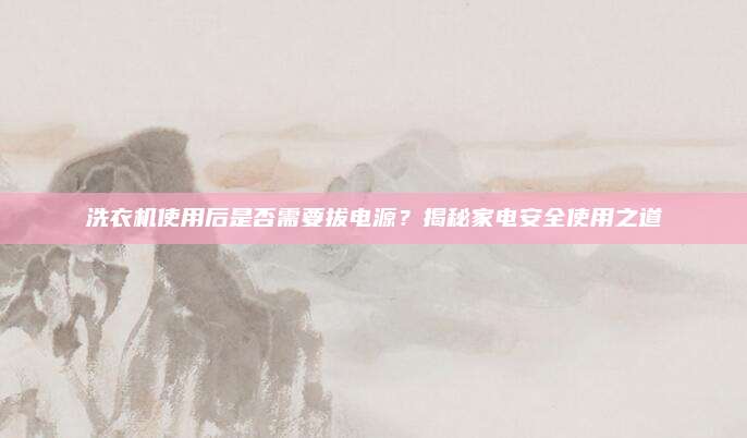 洗衣机使用后是否需要拔电源?揭秘家电安全使用之道