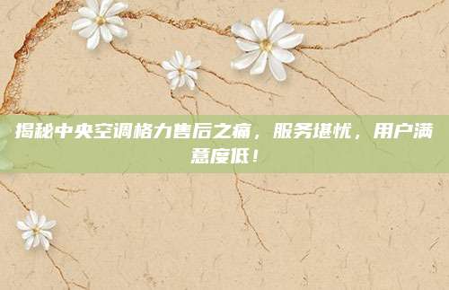 揭秘中央空调格力售后之痛,服务堪忧,用户满意度低!