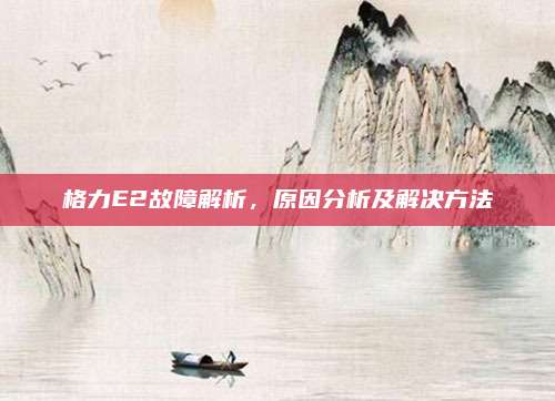 格力E2故障解析,原因分析及解决方法