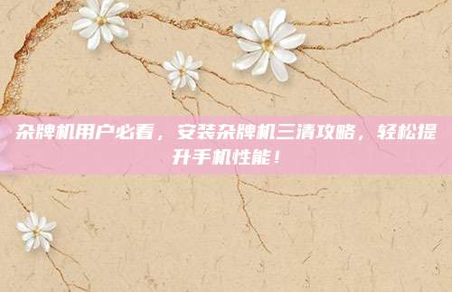 杂牌机用户必看,安装杂牌机三清攻略,轻松提升手机性能!