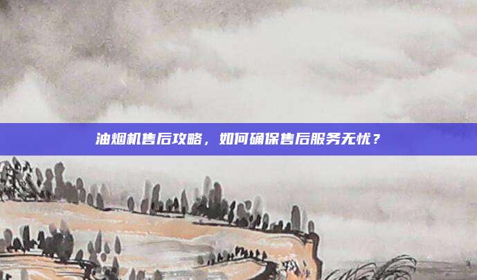 油烟机售后攻略，如何确保售后服务无忧？