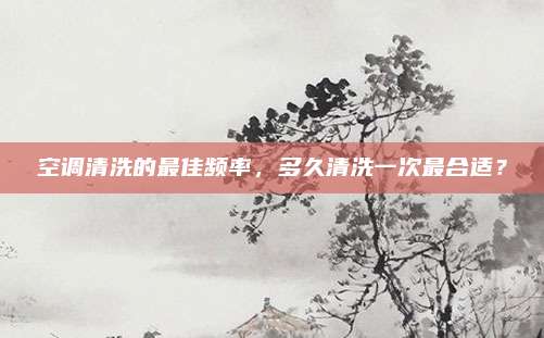 空调清洗的最佳频率,多久清洗一次最合适?