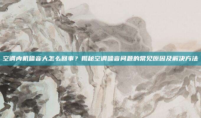空调内机噪音大怎么回事?揭秘空调噪音问题的常见原因及解决方法