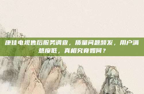 康佳电视售后服务调查，质量问题频发，用户满意度低，真相究竟如何？