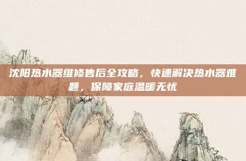 沈阳热水器维修售后全攻略，快速解决热水器难题，保障家庭温暖无忧