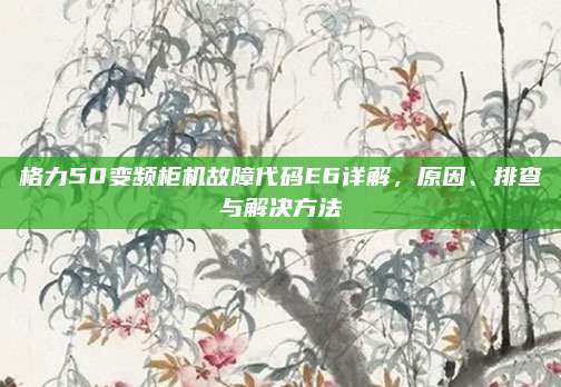 格力50变频柜机故障代码E6详解,原因、排查与解决方法
