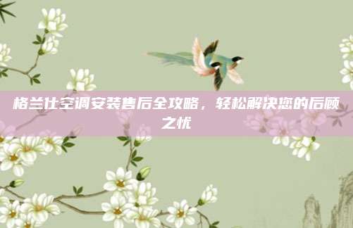 格兰仕空调安装售后全攻略,轻松解决您的后顾之忧