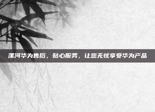 漯河华为售后,贴心服务,让您无忧享受华为产品