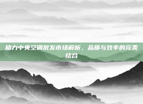 格力中央空调批发市场解析，品质与效率的完美结合