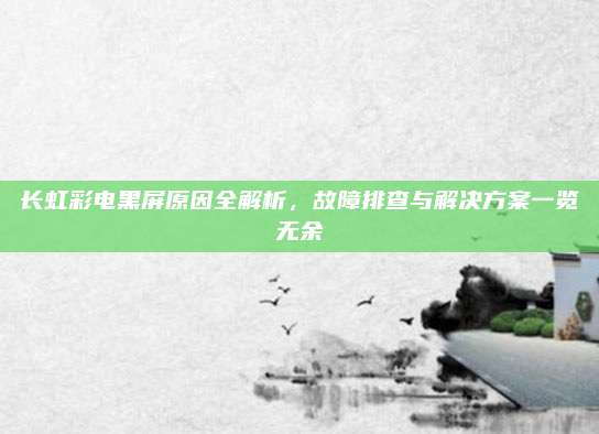 长虹彩电黑屏原因全解析，故障排查与解决方案一览无余