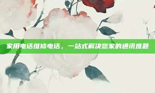 家用电话维修电话，一站式解决您家的通讯难题