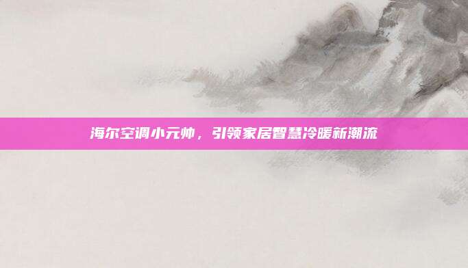 海尔空调小元帅，引领家居智慧冷暖新潮流