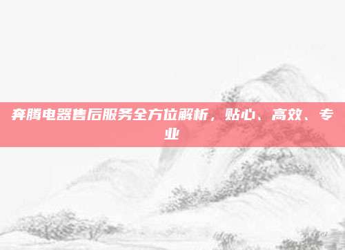 奔腾电器售后服务全方位解析,贴心、高效、专业